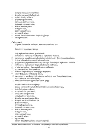 „Projekt współfinansowany ze środków Europejskiego Funduszu Społecznego”
44
– komplet narzędzi monterskich,
– komplet narzędzi blacharskich,
– noŜyce do cięcia blach,
– przyrządy pomiarowe,
– narzędzia do trasowania,
– instalacja pneumatyczna,
– klucze pneumatyczne,
– kliny pod koła,
– pokrowce ochronne,
– szczotki druciane,
– zestaw do zabezpieczania antykorozyjnego,
– tekst przewodni.
Ćwiczenie 4
Napraw elementów nadwozia poprzez wstawienie łaty.
Sposób wykonania ćwiczenia
Aby wykonać ćwiczenie, powinieneś:
1) zaplanować czynności niezbędne do wykonania zadania,
2) zaplanować narzędzia, urządzenia i sprzęt niezbędny do wykonania zadania,
3) dobrać odpowiednie narzędzia i urządzenia,
4) przygotować pojazd samochodowy lub jego elementy do wykonania zadania,
5) wytrasować wymieniany fragment elementu nadwozia,
6) wyciąć uszkodzony fragment elementu nadwozia,
7) przygotować łatę do wstawienia,
8) wstawić łatę w miejsce usuniętego fragmentu,
9) sprawdzić jakość wykonanej pracy,
10) zabezpieczyć antykorozyjnie element nadwozia po wykonaniu naprawy,
11) uporządkować stanowisko pracy,
12) zaprezentować efekty pracy na forum grupy.
WyposaŜenie stanowiska pracy:
– pojazd samochodowy lub element nadwozia samochodowego,
– instrukcje stanowiskowe,
– urządzenia do zgrzewania,
– urządzenia do spawania,
– sprzęt ochrony osobistej,
– komplet narzędzi monterskich,
– komplet narzędzi blacharskich,
– piła nadwoziowa,
– przyrządy pomiarowe,
– instalacja pneumatyczna,
– klucze pneumatyczne,
– kliny pod koła,
– pokrowce ochronne,
– szczotki druciane,
– zgrzewarka,
– zestaw do zabezpieczania antykorozyjnego,
 