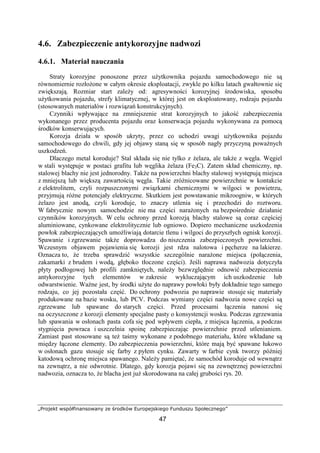 „Projekt współfinansowany ze środków Europejskiego Funduszu Społecznego”
47
4.6. Zabezpieczenie antykorozyjne nadwozi
4.6.1. Materiał nauczania
Straty korozyjne ponoszone przez uŜytkownika pojazdu samochodowego nie są
równomiernie rozłoŜone w całym okresie eksploatacji, zwykle po kilku latach gwałtownie się
zwiększają. Rozmiar start zaleŜy od: agresywności korozyjnej środowiska, sposobu
uŜytkowania pojazdu, strefy klimatycznej, w której jest on eksploatowany, rodzaju pojazdu
(stosowanych materiałów i rozwiązań konstrukcyjnych).
Czynniki wpływające na zmniejszenie strat korozyjnych to jakość zabezpieczenia
wykonanego przez producenta pojazdu oraz konserwacja pojazdu wykonywana za pomocą
środków konserwujących.
Korozja działa w sposób ukryty, przez co uchodzi uwagi uŜytkownika pojazdu
samochodowego do chwili, gdy jej objawy staną się w sposób nagły przyczyną powaŜnych
uszkodzeń.
Dlaczego metal koroduje? Stal składa się nie tylko z Ŝelaza, ale takŜe z węgla. Węgiel
w stali występuje w postaci grafitu lub węglika Ŝelaza (Fe3C). Zatem skład chemiczny, np.
stalowej blachy nie jest jednorodny. TakŜe na powierzchni blachy stalowej występują miejsca
z mniejszą lub większą zawartością węgla. Takie zróŜnicowane powierzchnie w kontakcie
z elektrolitem, czyli rozpuszczonymi związkami chemicznymi w wilgoci w powietrzu,
przyjmują róŜne potencjały elektryczne. Skutkiem jest powstawanie mikroogniw, w których
Ŝelazo jest anodą, czyli koroduje, to znaczy utlenia się i przechodzi do roztworu.
W fabrycznie nowym samochodzie nie ma części naraŜonych na bezpośrednie działanie
czynników korozyjnych. W celu ochrony przed korozją blachy stalowe są coraz częściej
aluminiowane, cynkowane elektrolitycznie lub ogniowo. Dopiero mechaniczne uszkodzenia
powłok zabezpieczających umoŜliwiają dotarcie tlenu i wilgoci do przyszłych ognisk korozji.
Spawanie i zgrzewanie takŜe doprowadza do niszczenia zabezpieczonych powierzchni.
Wczesnym objawem pojawienia się korozji jest rdza nalotowa i pęcherze na lakierze.
Oznacza to, Ŝe trzeba sprawdzić wszystkie szczególnie naraŜone miejsca (połączenia,
zakamarki z brudem i wodą, głęboko tłoczone części). Jeśli naprawa nadwozia dotyczyła
płyty podłogowej lub profili zamkniętych, naleŜy bezwzględnie odnowić zabezpieczenia
antykorozyjne tych elementów w zakresie wykluczającym ich uszkodzenie lub
odwarstwienie. WaŜne jest, by środki uŜyte do naprawy powłoki były dokładnie tego samego
rodzaju, co jej pozostała część. Do ochrony podwozia po naprawie stosuje się materiały
produkowane na bazie wosku, lub PCV. Podczas wymiany części nadwozia nowe części są
zgrzewane lub spawane do starych części. Przed procesami łączenia nanosi się
na oczyszczone z korozji elementy specjalne pasty o konsystencji wosku. Podczas zgrzewania
lub spawania w osłonach pasta cofa się pod wpływem ciepła, z miejsca łączenia, a podczas
stygnięcia powraca i uszczelnia spoinę zabezpieczając powierzchnie przed utlenianiem.
Zamiast past stosowane są teŜ taśmy wykonane z podobnego materiału, które wkładane są
między łączone elementy. Do zabezpieczenia powierzchni, które mają być spawane łukowo
w osłonach gazu stosuje się farby z pyłem cynku. Zawarty w farbie cynk tworzy później
katodową ochronę miejsca spawanego. NaleŜy pamiętać, Ŝe samochód koroduje od wewnątrz
na zewnątrz, a nie odwrotnie. Dlatego, gdy korozja pojawi się na zewnętrznej powierzchni
nadwozia, oznacza to, Ŝe blacha jest juŜ skorodowana na całej grubości rys. 20.
 