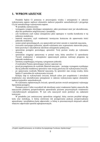 „Projekt współfinansowany ze środków Europejskiego Funduszu Społecznego”
3
1. WPROWADZENIE
Poradnik będzie Ci pomocny w przyswajaniu wiedzy i umiejętności w zakresie
wykonywania napraw nadwozi elementów nadwozi pojazdów samochodowych i przygotuje
Cię do samodzielnego wykonywania napraw.
W poradniku zamieszczono:
– wymagania wstępne określające umiejętności, jakie powinieneś mieć juŜ ukształtowane,
abyś bez problemów mógł korzystać z poradnika,
– cele kształcenia czyli wykaz umiejętności jakie opanujesz w wyniku kształcenia w tej
jednostce modułowej,
– materiał nauczania, czyli wiadomości teoretyczne konieczne do opanowania treści
jednostki modułowej,
– zestaw pytań sprawdzających, czy opanowałeś juŜ treści zawarte w materiale nauczania,
– ćwiczenia zawierające polecenia, sposób wykonania oraz wyposaŜenie stanowiska pracy,
które pozwolą Ci ukształtować określone umiejętności praktyczne,
– sprawdzian postępów pozwalający sprawdzić Twój poziom wiedzy po wykonaniu
ćwiczeń,
– sprawdzian osiągnięć opracowany w postaci testu, który umoŜliwi Ci sprawdzenie
Twoich wiadomości i umiejętności opanowanych podczas realizacji programu tej
jednostki modułowej,
– literaturę uzupełniającą związaną z programem jednostki.
Z rozdziałem Pytania sprawdzające moŜesz zapoznać się:
– przed przystąpieniem do rozdziału Materiał nauczania – poznając wymagania wynikające
dla tej jednostki modułowej sprawdzisz stan swojej gotowości do wykonywania ćwiczeń,
– po opanowaniu rozdziału Materiał nauczania, by sprawdzić stan swojej wiedzy, która
będzie Ci potrzebna do wykonywania ćwiczeń.
Kolejny etap to wykonywanie ćwiczeń, których celem jest uzupełnienie i utrwalenie
wiadomości oraz ukształtowanie umiejętności w zakresie wykonywania napraw elementów
nadwozi pojazdów samochodowych.
Po wykonaniu zaplanowanych ćwiczeń, sprawdź poziom swoich umiejętności wykonując
Sprawdzian postępów.
Poznanie przez Ciebie wszystkich lub określonej części wiadomości będzie stanowiło dla
nauczyciela podstawę przeprowadzenia sprawdzianu poziomu przyswojonych wiadomości
i ukształtowanych umiejętności. W tym celu nauczyciel moŜe posłuŜyć się zadaniami
testowymi.
W poradniku jest zamieszczony sprawdzian osiągnięć, który zawiera przykład takiego
testu oraz instrukcję, w której omówiono tok postępowania podczas przeprowadzania
sprawdzianu i przykładową kartę odpowiedzi, w której w przeznaczonych miejscach zakreśl
właściwe odpowiedzi spośród zaproponowanych.
 