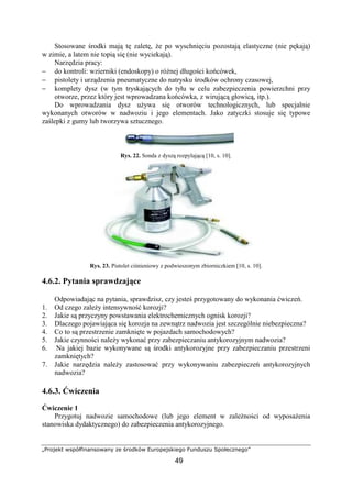 „Projekt współfinansowany ze środków Europejskiego Funduszu Społecznego”
49
Stosowane środki mają tę zaletę, Ŝe po wyschnięciu pozostają elastyczne (nie pękają)
w zimie, a latem nie topią się (nie wyciekają).
Narzędzia pracy:
− do kontroli: wzierniki (endoskopy) o róŜnej długości końcówek,
− pistolety i urządzenia pneumatyczne do natrysku środków ochrony czasowej,
− komplety dysz (w tym tryskających do tyłu w celu zabezpieczenia powierzchni przy
otworze, przez który jest wprowadzana końcówka, z wirującą głowicą, itp.).
Do wprowadzania dysz uŜywa się otworów technologicznych, lub specjalnie
wykonanych otworów w nadwoziu i jego elementach. Jako zatyczki stosuje się typowe
zaślepki z gumy lub tworzywa sztucznego.
Rys. 22. Sonda z dyszą rozpylającą [10, s. 10].
Rys. 23. Pistolet ciśnieniowy z podwieszonym zbiorniczkiem [10, s. 10].
4.6.2. Pytania sprawdzające
Odpowiadając na pytania, sprawdzisz, czy jesteś przygotowany do wykonania ćwiczeń.
1. Od czego zaleŜy intensywność korozji?
2. Jakie są przyczyny powstawania elektrochemicznych ognisk korozji?
3. Dlaczego pojawiająca się korozja na zewnątrz nadwozia jest szczególnie niebezpieczna?
4. Co to są przestrzenie zamknięte w pojazdach samochodowych?
5. Jakie czynności naleŜy wykonać przy zabezpieczaniu antykorozyjnym nadwozia?
6. Na jakiej bazie wykonywane są środki antykorozyjne przy zabezpieczaniu przestrzeni
zamkniętych?
7. Jakie narzędzia naleŜy zastosować przy wykonywaniu zabezpieczeń antykorozyjnych
nadwozia?
4.6.3. Ćwiczenia
Ćwiczenie 1
Przygotuj nadwozie samochodowe (lub jego element w zaleŜności od wyposaŜenia
stanowiska dydaktycznego) do zabezpieczenia antykorozyjnego.
 