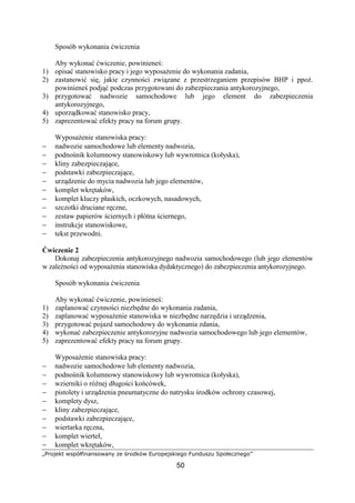 „Projekt współfinansowany ze środków Europejskiego Funduszu Społecznego”
50
Sposób wykonania ćwiczenia
Aby wykonać ćwiczenie, powinieneś:
1) opisać stanowisko pracy i jego wyposaŜenie do wykonania zadania,
2) zastanowić się, jakie czynności związane z przestrzeganiem przepisów BHP i ppoŜ.
powinieneś podjąć podczas przygotowani do zabezpieczania antykorozyjnego,
3) przygotować nadwozie samochodowe lub jego element do zabezpieczenia
antykorozyjnego,
4) uporządkować stanowisko pracy,
5) zaprezentować efekty pracy na forum grupy.
WyposaŜenie stanowiska pracy:
− nadwozie samochodowe lub elementy nadwozia,
− podnośnik kolumnowy stanowiskowy lub wywrotnica (kołyska),
− kliny zabezpieczające,
− podstawki zabezpieczające,
− urządzenie do mycia nadwozia lub jego elementów,
− komplet wkrętaków,
− komplet kluczy płaskich, oczkowych, nasadowych,
− szczotki druciane ręczne,
− zestaw papierów ściernych i płótna ściernego,
− instrukcje stanowiskowe,
− tekst przewodni.
Ćwiczenie 2
Dokonaj zabezpieczenia antykorozyjnego nadwozia samochodowego (lub jego elementów
w zaleŜności od wyposaŜenia stanowiska dydaktycznego) do zabezpieczenia antykorozyjnego.
Sposób wykonania ćwiczenia
Aby wykonać ćwiczenie, powinieneś:
1) zaplanować czynności niezbędne do wykonania zadania,
2) zaplanować wyposaŜenie stanowiska w niezbędne narzędzia i urządzenia,
3) przygotować pojazd samochodowy do wykonania zdania,
4) wykonać zabezpieczenie antykorozyjne nadwozia samochodowego lub jego elementów,
5) zaprezentować efekty pracy na forum grupy.
WyposaŜenie stanowiska pracy:
− nadwozie samochodowe lub elementy nadwozia,
− podnośnik kolumnowy stanowiskowy lub wywrotnica (kołyska),
− wzierniki o róŜnej długości końcówek,
− pistolety i urządzenia pneumatyczne do natrysku środków ochrony czasowej,
− komplety dysz,
− kliny zabezpieczające,
− podstawki zabezpieczające,
− wiertarka ręczna,
− komplet wierteł,
− komplet wkrętaków,
 