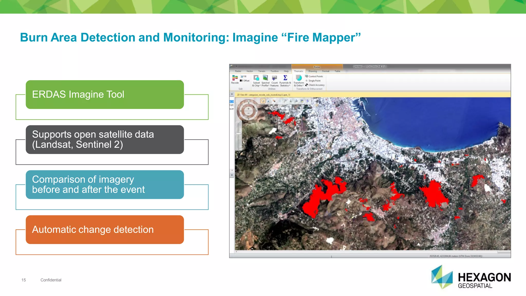 Confidential15
Burn Area Detection and Monitoring: Imagine “Fire Mapper”
ERDASERDAS ImagineImagine ToolTool
SupportsSupports open satellite dataopen satellite data
((LandsatLandsat,, SentinelSentinel 2)2)
ComparisonComparison ofof imageryimagery
beforebefore andand afterafter thethe eventevent
AutomaticAutomatic changechange detectiondetection
 