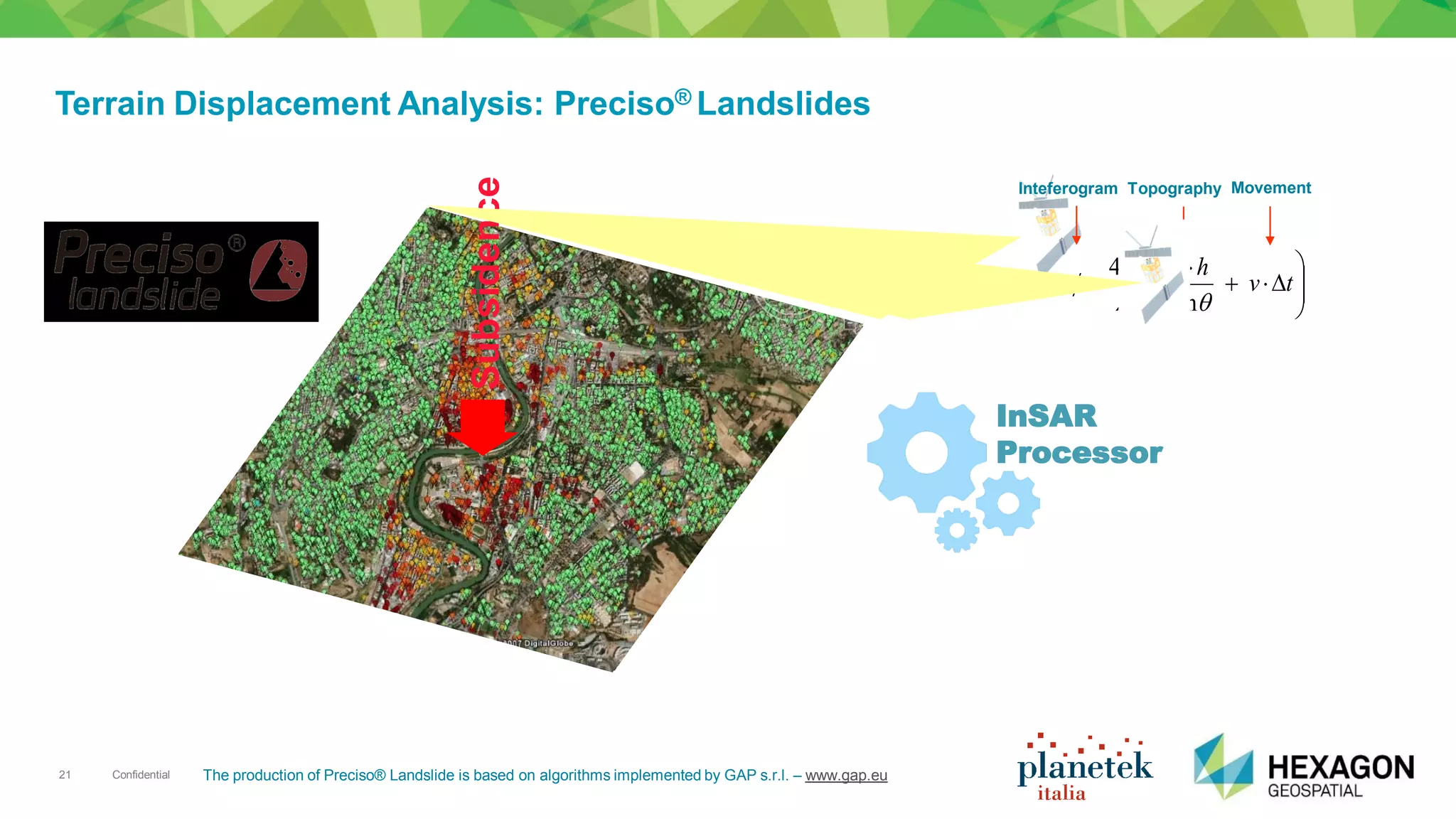 Confidential21
Terrain Displacement Analysis: Preciso® Landslides
Subsidence








 
tv
r
hB
sin
4
0 


Inteferogram Topography Movement
InSAR
Processor
The production of Preciso® Landslide is based on algorithms implemented by GAP s.r.l. – www.gap.eu
 