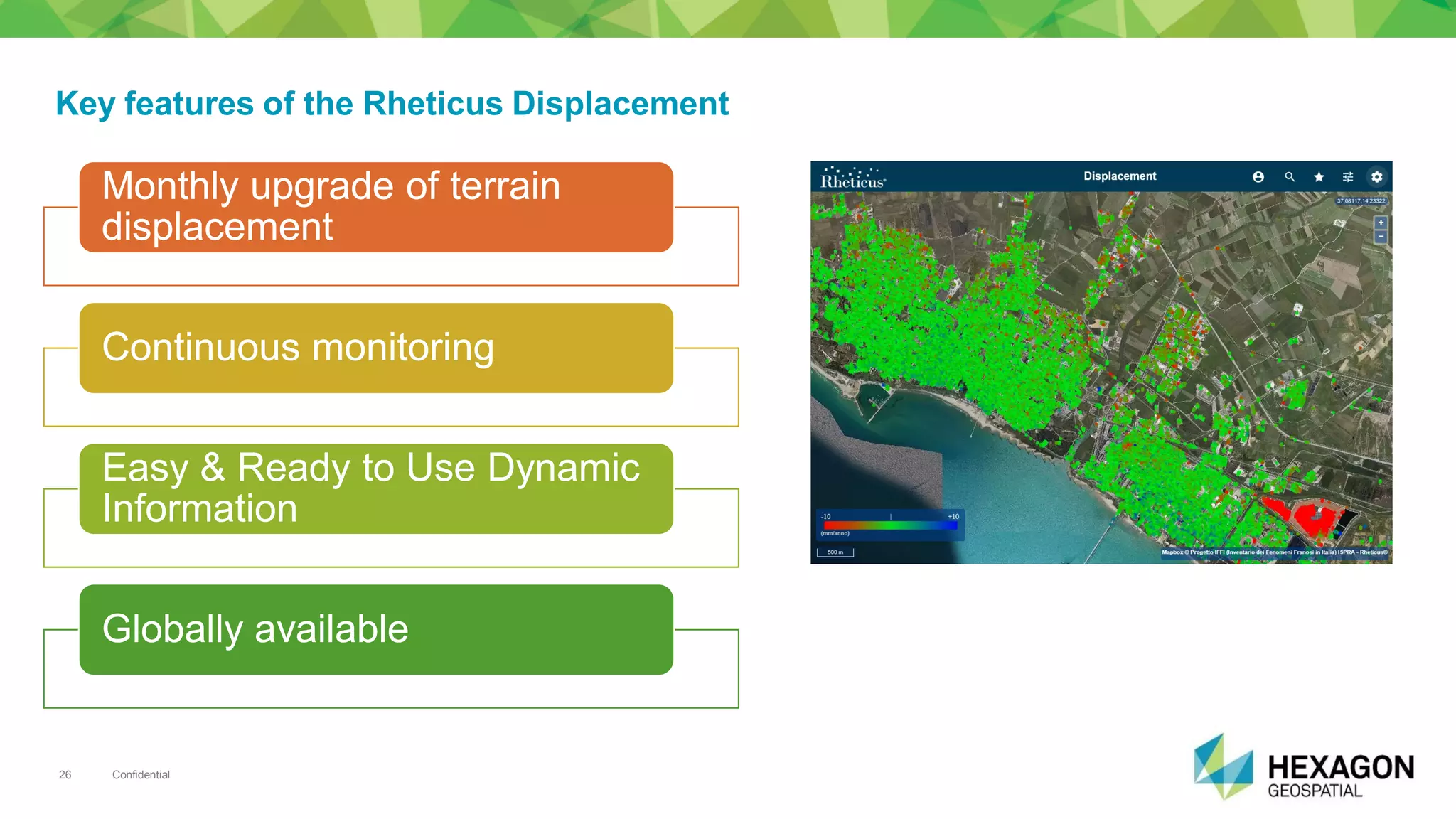 Confidential26
Key features of the Rheticus Displacement
MonthlyMonthly upgrade ofupgrade of terrainterrain
displacementdisplacement
ContinuousContinuous monitoringmonitoring
Easy & Ready to UseEasy & Ready to Use DynamicDynamic
InformationInformation
GloballyGlobally availableavailable
 