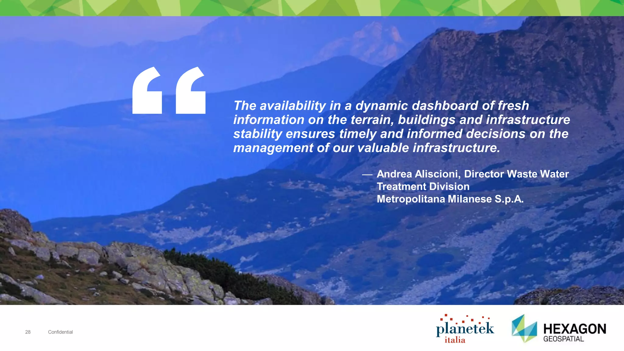 Confidential28
The availability in a dynamic dashboard of fresh
information on the terrain, buildings and infrastructure
stability ensures timely and informed decisions on the
management of our valuable infrastructure.
— Andrea Aliscioni, Director Waste Water
Treatment Division
Metropolitana Milanese S.p.A.
 
