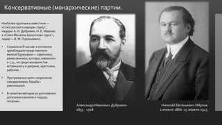 Консервативные (монархические) партии.
Наиболее крупные и известные —
«Союз русского народа» (1905 г.,
лидеры:А. И. Дубровин, Н. Е. Марков)
и «Союз Михаила Архангела» (1907 г.,
лидер — В. М. Пуришкевич).
• Социальный состав: в основном
преобладали представители
мелкой буржуазии — лавочники,
ремесленники, кустари, извозчики
и т. д., но среди монархистов
встречались и дворяне, крестьяне,
рабочие.
• Программные цели: сохранение
самодержавия, борьба с
революцией.
• В качестве методов их достижения
допускали насилие и террор,
погромы.
Александр Иванович Дубровин
1855 - 1918
Никола́й Евге́ньевич Ма́рков
2 апреля 1866 -25 апреля 1945
 