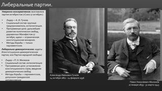 .
Либеральные партии.
Умеренно-консервативное: возглавляла
партия октябристов («Союз 17 октября»).
• Лидер —А. И. Гучков.
• Социальный состав: крупные
предприниматели, интеллигенция.
• Программные цели: дальнейшее
развитие политических свобод,
дарованных Манифестом 17
октября, идеал — ограниченная
конституционная монархия.
• Методы борьбы — только
парламентские.
Либерально-демократическое: кадеты
(Конституционно-демократическая
партия, или Партия народной свободы)
• Лидер —П. Н. Милюков
• Социальный состав: интеллигенция
• Программные цели: установление
конституционного строя, введение
демократических свобод
• Методы борьбы — парламентские,
допускали гражданское
неповиновение
Алекса́ндр Ива́нович Гучко́в
14 октября 1862 - 14 февраля 1936
Па́вел Никола́евич Милюко́в
27 января 1859 - 31 марта 1943
 