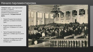 Начало парламентаризма.
В феврале 1905 г. царь подписывает
манифест о создании
законосовещательного органа для
разработки законодательных
предложений – Государственной
Думы.
• Первая Государственная Дума
работала с 27 апреля по 8 июля
1906 г.
• Вторая Государственная Дума
работала с 20 февраля по 2 июня
1907 г.
• Третья Государственная Дума
работала с 1 ноября 1907 по 9 июня
1912 г.
• Четвертая Государственная Дума
работала с 15 ноября 1912 по 6
октября 1917 г.
 