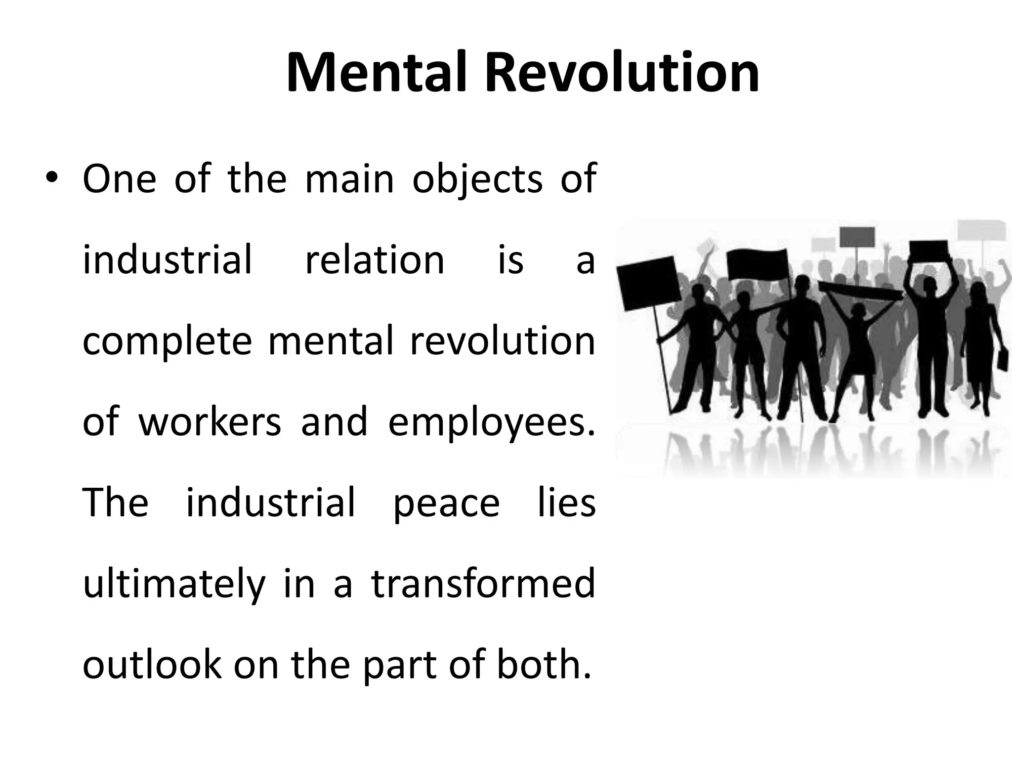 Mental Revolution
• One of the main objects of
industrial relation is a
complete mental revolution
of workers and employees.
The industrial peace lies
ultimately in a transformed
outlook on the part of both.
 