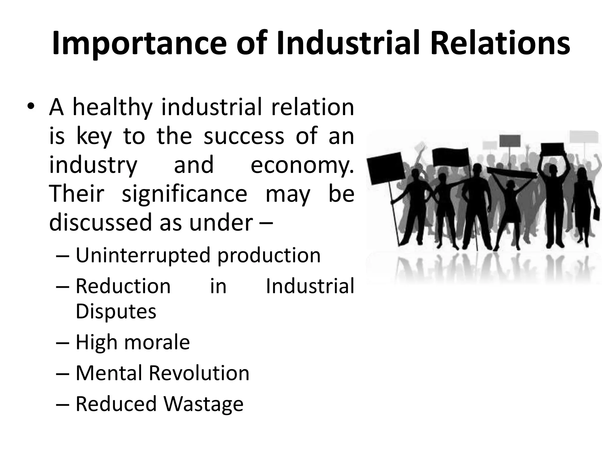 Importance of Industrial Relations
• A healthy industrial relation
is key to the success of an
industry and economy.
Their significance may be
discussed as under –
– Uninterrupted production
– Reduction in Industrial
Disputes
– High morale
– Mental Revolution
– Reduced Wastage
 