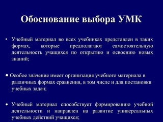 Обоснование выбора УМКОбоснование выбора УМК
• Учебный материал во всех учебниках представлен в такихУчебный материал во всех учебниках представлен в таких
формах, которые предполагают самостоятельнуюформах, которые предполагают самостоятельную
деятельность учащихся по открытию и освоению новыхдеятельность учащихся по открытию и освоению новых
знаний;знаний;
•• Особое значение имеет организация учебного материала вОсобое значение имеет организация учебного материала в
различных формах сравнения, в том числе и для постановкиразличных формах сравнения, в том числе и для постановки
учебных задач;учебных задач;
•• Учебный материал способствует формированию учебнойУчебный материал способствует формированию учебной
деятельности и направлен на развитие универсальныхдеятельности и направлен на развитие универсальных
учебных действий учащихся;учебных действий учащихся;
 