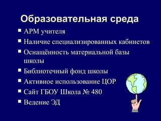 Образовательная средаОбразовательная среда
 АРМ учителяАРМ учителя
 Наличие специализированных кабинетовНаличие специализированных кабинетов
 Оснащённость материальной базыОснащённость материальной базы
школышколы
 Библиотечный фонд школыБиблиотечный фонд школы
 Активное использование ЦОРАктивное использование ЦОР
 Сайт ГБОУ Школа № 480Сайт ГБОУ Школа № 480
 Ведение ЭДВедение ЭД
 