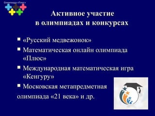 Активное участиеАктивное участие
в олимпиадах и конкурсахв олимпиадах и конкурсах
 «Русский медвежонок»«Русский медвежонок»
 Математическая онлайн олимпиадаМатематическая онлайн олимпиада
«Плюс»«Плюс»
 Международная математическая играМеждународная математическая игра
«Кенгуру»«Кенгуру»
 Московская метапредметнаяМосковская метапредметная
олимпиада «21 века» и др.олимпиада «21 века» и др.
Олимпиада «Плюс»
 