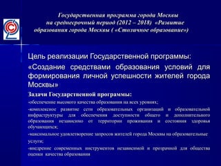 Государственная программа города МосквыГосударственная программа города Москвы
на среднесрочный период (2012 – 2018) «Развитиена среднесрочный период (2012 – 2018) «Развитие
образования города Москвы ( «Столичное образование»)образования города Москвы ( «Столичное образование»)
Цель реализации Государственной программы:Цель реализации Государственной программы:
«Создание средствами образования условий для«Создание средствами образования условий для
формирования личной успешности жителей городаформирования личной успешности жителей города
Москвы»Москвы»
Задачи Государственной программы:Задачи Государственной программы:
-обеспечение высокого качества образования на всех уровнях;-обеспечение высокого качества образования на всех уровнях;
-комплексное развитие сети образовательных организаций и образовательной-комплексное развитие сети образовательных организаций и образовательной
инфраструктуры для обеспечения доступности общего и дополнительногоинфраструктуры для обеспечения доступности общего и дополнительного
образования независимо от территории проживания и состояния здоровьяобразования независимо от территории проживания и состояния здоровья
обучающихся;обучающихся;
-максимальное удовлетворение запросов жителей города Москвы на образовательные-максимальное удовлетворение запросов жителей города Москвы на образовательные
услуги;услуги;
-внедрение современных инструментов независимой и прозрачной для общества-внедрение современных инструментов независимой и прозрачной для общества
оценки качества образованияоценки качества образования
 