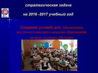 стратегическая задачастратегическая задача
на 2016 -2017 учебный годна 2016 -2017 учебный год
Создание условий дляСоздание условий для обеспеченияобеспечения
доступного высокого качества образованиядоступного высокого качества образования
на всех ступенях обученияна всех ступенях обучения
 