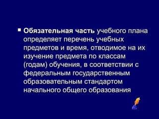  Обязательная частьОбязательная часть учебного планаучебного плана
определяет перечень учебныхопределяет перечень учебных
предметов и время, отводимое на ихпредметов и время, отводимое на их
изучение предмета по классамизучение предмета по классам
(годам) обучения, в соответствии с(годам) обучения, в соответствии с
федеральным государственнымфедеральным государственным
образовательным стандартомобразовательным стандартом
начального общего образованияначального общего образования
 