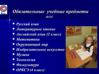 Обязательные учебные предметыОбязательные учебные предметы
 Русский языкРусский язык
 Литературное чтениеЛитературное чтение
 Английский язык (2 класс)Английский язык (2 класс)
 МатематикаМатематика
 Окружающий мирОкружающий мир
 Изобразительное искусствоИзобразительное искусство
 МузыкаМузыка
 ТехнологияТехнология
 ФизкультураФизкультура
 ОРКСЭ (4 класс)ОРКСЭ (4 класс)
ФГОС
 