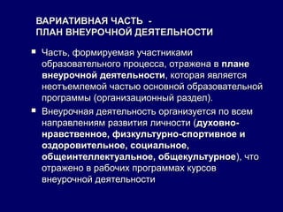 ВАРИАТИВНАЯ ЧАСТЬ -ВАРИАТИВНАЯ ЧАСТЬ -
ПЛАН ВНЕУРОЧНОЙ ДЕЯТЕЛЬНОСТИПЛАН ВНЕУРОЧНОЙ ДЕЯТЕЛЬНОСТИ
 Часть, формируемая участникамиЧасть, формируемая участниками
образовательного процесса, отражена вобразовательного процесса, отражена в планеплане
внеурочной деятельностивнеурочной деятельности, которая является, которая является
неотъемлемой частью основной образовательнойнеотъемлемой частью основной образовательной
программы (организационный раздел).программы (организационный раздел).
 Внеурочная деятельность организуется по всемВнеурочная деятельность организуется по всем
направлениям развития личности (направлениям развития личности (духовно-духовно-
нравственное, физкультурно-спортивное инравственное, физкультурно-спортивное и
оздоровительное, социальное,оздоровительное, социальное,
общеинтеллектуальное, общекультурноеобщеинтеллектуальное, общекультурное), что), что
отражено в рабочих программах курсовотражено в рабочих программах курсов
внеурочной деятельностивнеурочной деятельности
 