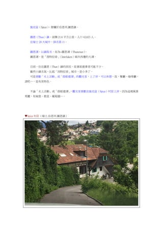 施皮茲（Spize），隸屬於伯恩州.圖恩鎮。
圖恩（Thun）鎮，面積 21.6 平方公里，人口 42,623 人。
在瑞士 20 大城中，排名第 11。
圖恩湖，以鎮取名，而為~圖恩湖（Thunersee）。
圖恩湖，是「茵特拉肯」（Interlaken）城市西邊的大湖。
目前，住在圖恩（Thun）鎮的居民，從事旅遊業者可能不少。
雖然小鎮名氣，比起「因特拉肯」城市，是小多了。
可是喜歡「水上活動」或「搭船遊湖」的觀光客，上了岸，可以休憩，故，餐廳、咖啡廳、
酒吧…，是有其特色。
不論「水上活動」或「搭船遊湖」，觀光客喜歡在施皮茲（Spize）村莊上岸，因為這裡風景
秀麗，有城堡、教堂、葡萄園…。
▼Spize 村莊（瑞士.伯恩州.圖恩鎮）
 