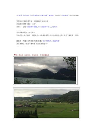 15:28~16:25（2016.05.31），這裡的 57 分鐘，開車，圖恩湖（Thunersee）~因特拉肯（Interlaken）鎮。
若照高速公路路標所寫，這段車程只有 28 公里。
何以開車時間，接近一小時？
原來…，這是「到達城市範圍」和「到達城市中心」的不同。
這段車程，仍是 6 號公路。
沿途所見，青山綠水，綠野清波，多見湖邊風景，因為有部份的公路，是沿「圖恩湖」而建。
圖恩湖（西邊）和布里恩次湖 (東邊)，是「阿勒河」流過的湖。
河水繼續往下游流，會穿過~瑞士首都伯恩市。
▼跑 6 號公路 沿途所見，青山綠水，多見湖邊風景
 