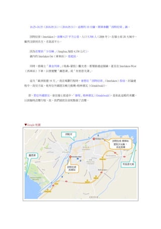 16:25~16:35（2016.05.31），（2016.05.31），這裡的 10 分鐘，開車參觀「因特拉肯」鎮。
因特拉肯（Interlaken），面積 4.27 平方公里，人口 5,700 人（2006 年），在瑞士前 20 大城中，
雖然沒排到名次，名氣卻不小。
因為若要到「少女峰」（Jungfrau.海拔 4,158 公尺）。
鎮內的 Interlaken Ost（東車站），是起站。
同時，搭瑞士「黃金列車」（琉森~蒙投）觀光者，都要路過這個鎮，甚至在 Interlaken-West
（西車站）下車，以便遊覽「圖恩湖」或「布里恩次湖」。
這次「歐洲旅遊 19 天」，我在規劃行程時，曾想在「因特拉肯」（Interlaken）投宿。討論過
程中，我兒子說，他有位外國朋友極力推薦~格林德瓦（Grindelwald）。
即，那位外國朋友，曾在瑞士旅途中，「發現」格林德瓦（Grindelwald），是如此這般的美麗，
以致臨時改變行程。故，我們就把住宿地點做了改變。
▼Google 地圖
 