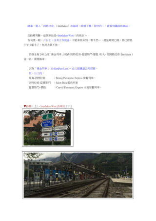 開車，進入「因特拉肯」（Interlaken）市區時，跨過了橋，很快的…，就看到鐵路和車站。
從路標判斷，這個車站是~Interlaken-West（西車站）。
匆匆望一眼，月台上，沒有太多旅客，可能車班未到，要不然…，就是時間已晚，都已經是
下午 4 點半了，何況天候不佳。
若搭全程 240 公里「黃金列車」（琉森-因特拉肯-茲懷斯門-蒙投）的人，在因特拉肯（Interlaken）
這一站，需要換車。
因為「黃金列車」（GoldenPass Line），由三個鐵道公司經營。
故，分三段：
琉森-因特拉肯 ：Brunig Panoramic Express 景觀列車。
因特拉肯-茲懷斯門 ：Salon Bleu 藍色列車
茲懷斯門~蒙投 ：Crystal Panoramic Express 水晶景觀列車。
▼路標（上）、Interlaken-West.西車站（下）
 