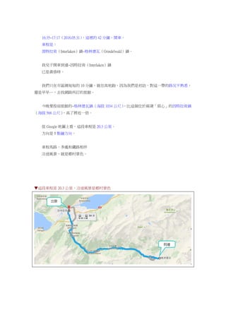 16:35~17:17（2016.05.31），這裡的 42 分鐘，開車。
車程是：
茵特拉肯（Interlaken）鎮~格林德瓦（Grindelwald）鎮。
我兒子開車到達~因特拉肯（Interlaken）鎮
已是黃昏時。
我們只在市區繞短短的 10 分鐘，就往高地跑，因為我們是初訪，對這一帶的路況不熟悉，
還是早早…，去找網路所訂的旅館。
今晚要投宿旅館的~格林德瓦鎮（海拔 1034 公尺），比這個位於兩湖「眉心」的因特拉肯鎮
（海拔 566 公尺），高了將近一倍。
從 Google 地圖上看，這段車程是 20.3 公里。
方向是 5 點鐘方向。
車程馬路，多處和鐵路相伴
沿途風景，就是鄉村景色。
▼這段車程是 20.3 公里，沿途風景是鄉村景色
 