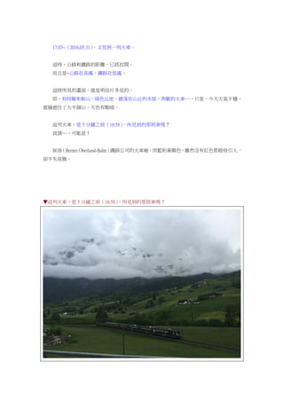 17:03~（2016.05.31），又見到一列火車。
這時，公路和鐵路的距離，已經拉開。
而且是~公路在高處，鐵路在低處。
這時所見的畫面，就是明信片多見的。
即，有阿爾卑斯山、綠色丘地、錯落在山丘的木屋、奔馳的火車…，只是，今天天氣不穩，
雲層遮住了大半個山，天色有點暗。
這列火車，是 5 分鐘之前（16:58），所見到的那班車嗎？
我猜…，可能是！
BOB（Berner Oberland-Bahn）鐵路公司的火車廂，用藍和黃顏色，雖然沒有紅色那般吸引人，
卻不失高雅。
▼這列火車，是 5 分鐘之前（16:58），所見到的那班車嗎？
 