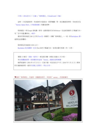 17:09~（2016.05.31），已進入「格林德瓦」（Grindelwald）市區。
這時，只見馬路兩旁，有成排的木造屋舍，經營餐廳…等，我在隨意拍照時，有拍到名為
「Sunstar Alpine Hotel」（四星級旅館）的歡迎招牌。
現寫遊記，到 Google 查地圖，原來，這條馬路名為 Dorfstrasse，在這家旅館的 12 點鐘方向，
有「空中吊籃.纜車站」~BGF。
遊客若想到海拔 2168 公尺的 First 站，做健行、鳥瞰「格林德瓦」…，或，到 Bachalpsee 湖，
就要在此搭纜車。
格林德瓦的海拔是 1034 公尺。
Bachalpsee 是冰磧湖，位在 First 站的十點鐘方向，從車站健行到湖，約一小時。
事隔 1.5 個月，我妹一家四口，參加旅行團，到瑞士旅遊 11 天 9 夜。
有在我隨意拍照，拍到廣告的這家「Sunstar」旅館住宿和晚餐。
她們到達時（2016 年 8 月 15 日），天氣不錯，有在我兒子今天（2016 年 5 月 31 日）開車
的行進路線拍照，就用次頁起 2 頁照片，用以分享。
▼進到「格林德瓦」市區時，我隨意拍照片，有拍到「sunstar..」的旅館廣告
 