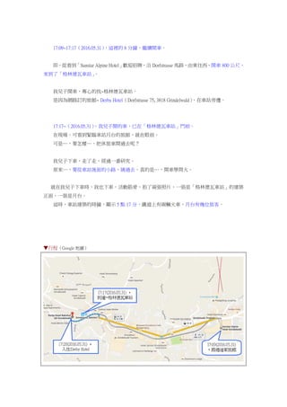 17:09~17:17（2016.05.31），這裡的 8 分鐘，繼續開車。
即，從看到「Sunstar Alpine Hotel」歡迎招牌，沿 Dorfstrasse 馬路，由東往西，開車 800 公尺，
來到了「格林德瓦車站」。
我兒子開車，專心的找~格林德瓦車站。
是因為網路訂的旅館~ Derby Hotel（Dorfstrasse 75, 3818 Grindelwald），在車站旁邊。
17:17~（2016.05.31），我兒子開的車，已在「格林德瓦車站」門前。
在現場，可看到緊臨車站月台的旅館，就在眼前。
可是…，要怎樣…，把休旅車開過去呢？
我兒子下車，走了走，經過一番研究。
原來…，要從車站後面的小路，繞過去，真的是…，開車學問大。
就在我兒子下車時，我也下車，活動筋骨，拍了兩張照片，一張是「格林德瓦車站」的建築
正面，一張是月台。
這時，車站建築的時鐘，顯示 5 點 17 分，鐵道上有兩輛火車，月台有幾位旅客。
▼行程（Google 地圖）
 