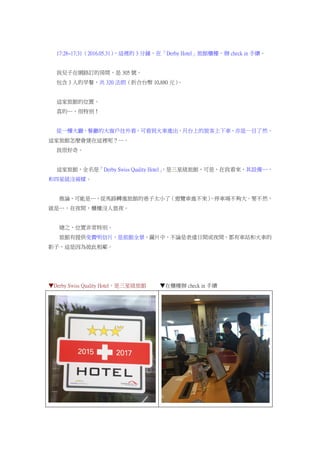 17:28~17:31（2016.05.31），這裡的 3 分鐘，在「Derby Hotel」旅館櫃檯，辦 check in 手續。
我兒子在網路訂的房間，是 305 號。
包含 3 人的早餐，共 320 法朗（折合台幣 10,880 元）。
這家旅館的位置。
真的…，很特別！
從一樓大廳、餐廳的大窗戶往外看，可看到火車進出，月台上的旅客上下車，亦是一目了然。
這家旅館怎麼會建在這裡呢？…。
我很好奇。
這家旅館，全名是「Derby Swiss Quality Hotel」，是三星級旅館，可是，在我看來，其設備…，
和四星級沒兩樣。
推論，可能是…，從馬路轉進旅館的巷子太小了（遊覽車進不來），停車場不夠大。要不然，
就是…，在夜間，櫃檯沒人值夜。
總之，位置非常特別。
旅館有提供免費明信片，是旅館全景，圖片中，不論是表達日間或夜間，都有車站和火車的
影子，這是因為彼此相鄰。
▼Derby Swiss Quality Hotel，是三星級旅館 ▼在櫃檯辦 check in 手續
 