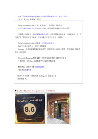 這家「Derby Swiss Quality Hotel」，在網路鋪的廣告內容，如以下框框：
（此文，將 Hotel 翻譯為「酒店」）
Derby Swiss Quality Hotel（瑞士優質酒店），是高級三星級酒店。
坐落於 Grindelwald 市中心火車站，為客人提供親切氛圍和可口瑞士美食。
可選擇入住設施齊全的~阿爾卑斯風格客房，並享用豐盛自助早餐，以開始新的一天。在
山間呼吸了整天的清新空氣後，可在桑拿浴室和日光浴室，放鬆身心。
Derby Swiss Quality Hotel 的餐廳，可容納 80 位客人。
為預定半膳宿的客人，供應 5 道菜菜單。
Gaststube，是享有溫馨氛圍的當地酒吧，是酒店客人和當地人聚會，享用啤酒、葡萄酒、
部分小吃的場所。
Föhrenstube Restaurant 點菜餐廳，供應傳統伯恩菜餚、國際特色美食。
冬季期間，可在 Cava 地窖餐廳享用火鍋和奶酪板燒。
整間酒店，都提供免費無線網絡連接。
可在酒店免費停車。
自 2007 年 3 月 5 日開始接待 Booking.com 的旅客入住。
客房數量: 70,
▼瑞士.格林德瓦~Derby Swiss Quality Hotel，客房數量 70
 