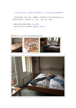 17:33~18:40（2016.05.31），這裡的 67 分鐘，我們家 3 人，在「Derby Hotel」305 號房間休息 。
這個房間的床鋪、桌椅、浴廁…，整體設施，比起昨晚住的「BEST WESTERN Hotel Bern.」
（四星級.在伯恩城市），是有落差。這…，又是「一分錢一分貨」 的例子。
昨晚的住宿費+早餐費+停車費，是 419.4 法朗。
今晚的是 320 法朗（免收停車費），就是便宜了 100 法朗。
▼今晚的住宿，是 320 法朗（瑞士.格林德瓦 Derby Hotel）
 