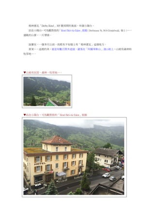 格林德瓦「Derby Hotel」305 號房間的後面，有個小陽台。
站在小陽台，可鳥瞰對街的「Hotel Bel-Air Eden」旅館（Dorfstrasse 76, 3818 Grindelwald, 瑞士）…，
遠眺的山景，一片翠綠。
說實在，一個多月以前，我根本不知瑞士有「格林德瓦」這個地方。
原來…，這裡的美，就是有數百間木造屋，錯落在「阿爾卑斯山」淺山坡上，山坡有森林和
牧草地…。
▼山坡有民居、森林、牧草地…。
▼站在小陽台，可鳥瞰對街的「Hotel Bel-Air Eden」旅館
 