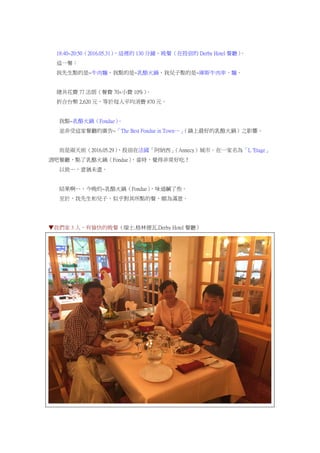18:40~20:50（2016.05.31），這裡的 130 分鐘，晚餐（在投宿的 Derby Hotel 餐廳）。
這一餐：
我先生點的是~牛肉麵，我點的是~乳酪火鍋，我兒子點的是~庫斯牛肉串、麵。
總共花費 77 法朗（餐費 70+小費 10%）。
折合台幣 2,620 元，等於每人平均消費 870 元。
我點~乳酪火鍋（Fondue）。
並非受這家餐廳的廣告~「The Best Fondue in Town…」（鎮上最好的乳酪火鍋）之影響。
而是兩天前（2016.05.29），投宿在法國「阿納西」（Annecy）城市。在一家名為「L 'Etage」
酒吧餐廳，點了乳酪火鍋（Fondue），當時，覺得非常好吃！
以致…，意猶未盡。
結果啊…，今晚的~乳酪火鍋（Fondue），味道鹹了些。
至於，我先生和兒子，似乎對其所點的餐，頗為滿意。
▼我們家 3 人，有愉快的晚餐（瑞士.格林德瓦.Derby Hotel 餐廳）
 