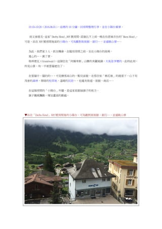 10:10~10:20（2016.06.01），這裡的 10 分鐘，回房間整理行李，並在小陽台賞景。
前文曾提及，這家「Derby Hotel」305 號房間，設施比不上前一晚在伯恩城市住的「Bern Hotel」，
可是，站在 305 號房間後面的小陽台，可鳥瞰對街旅館、銀行…，並遠眺山景…。
為此，我們家 3 人，抓住機會，在臨別房間之前，坐在小陽台的座椅。
寬心的…，賞了景。
格林德瓦（Grindelwald），這個位在「阿爾卑斯」山腰的美麗城鎮，天氣是多變的。此時此刻，
所見山景，有一半被雲層遮住了。
在雲層中，隱約的…，可見積雪高山的一點兒面貌，在那仿如「棉花堆」的捲雲下，山下有
茂密的森林、翠綠的牧草地、溫暖的民居…，近處有街道、旅館、商店…。
在這個房間的「小陽台」外牆，是這家旅館插旗子的地方。
旗子隨風飄動，增加畫面的動感。
▼站在「Derby Hotel」305 號房間後的小陽台，可鳥瞰對街旅館、銀行…，並遠眺山景
 