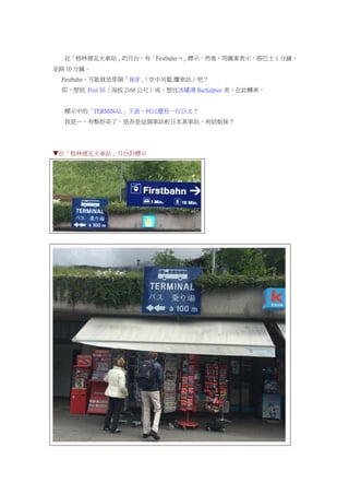 在「格林德瓦火車站」的月台，有「Firstbahn→」標示，然後，用圖案表示，搭巴士 1 分鐘，
走路 10 分鐘。
Firstbahn，可能就是那個「BGF」（空中吊籃.纜車站）吧？
即，想到 First 站（海拔 2168 公尺）或，想往冰磧湖 Bachalpsee 者，在此轉車。
標示中的「TERMINAL」下面，何以還有一行日文？
我是…，有點好奇了，是否是這個車站和日本某車站，有結姐妹？
▼在「格林德瓦火車站」月台的標示
 