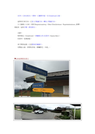 10:55~（2016.06.01），開車，已離開市區，往 Grindelwald 山區。
這時的行車方向，已從 12 點鐘方向，轉往 2 點鐘方向。
11 分鐘後（11:06），看到 Burgenerszaunweg、Obere Glotscherstrasse、Regenmattenstrasse...路標，
看起來，這些字樣，都是德文。
沒錯！
格林德瓦（Grindelwald），隸屬瑞士的~伯恩州（Kanton Bern）。
伯恩州，是德語區。
車子開到這裡，已是置身於圖畫中。
有彎曲小路、青翠牧草地、燦爛野花、木屋...。
▼這些路標都是德文
 