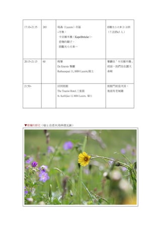 17:10~21:35 265 琉森（Luzern）市區
~市集、
卡貝爾木橋（Kapellbrücke）、
悲傷的獅子、
搭觀光小火車…
搭觀光小火車 21 法朗
（7 法朗×3 人）
20:15~21:15 60 晚餐
Da Ernesto 餐廳
Rathausquai 11, 6004 Luzern,瑞士
餐廳在「卡貝爾木橋」
前面，我們坐在露天
桌椅
21:50~ 回到旅館
The Tourist Hotel.三星級
St. KarliQuai 12, 6004 Luzern, 瑞士
旅館門前是河流，
後面有老城牆
▼燦爛的野花（瑞士.伯恩州.格林德瓦鎮）
 