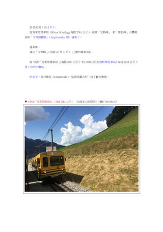 20 世紀初（1912 年）。
從克萊雪德車站（Kleine Scheidegg 海拔 2061 公尺），途經「艾格峰」 和「僧侶峰」山體裡
面的「少女峰鐵路」（Jungfraubahn, JB）通車了。
通車後。
通往「少女峰」（海拔 4,158 公尺），已變的簡單易行。
故，低於「克萊雪德車站」（海拔 2061 公尺），約 1000 公尺的格林德瓦車站（海拔 1034 公尺），
是上山的中繼站。
於是乎，格林德瓦（Grindelwald），這個美麗山村，成了觀光聖地。
▼火車往「克萊雪德車站」（海拔 2061 公尺） （我妹家人旅行照片，攝於 2016.08.16）
 