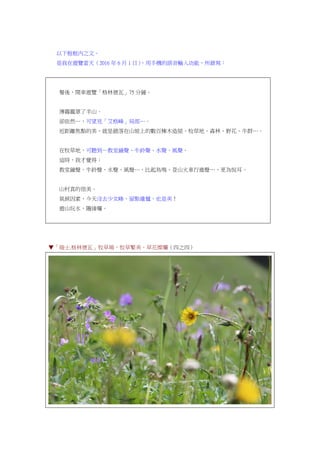 以下框框內之文。
是我在遊覽當天（2016 年 6 月 1 日），用手機的語音輸入功能，所錄寫：
餐後，開車遊覽「格林德瓦」75 分鐘。
薄霧籠罩了半山。
卻依然…，可望見「艾格峰」局部…。
近距離焦點的美，就是錯落在山坡上的數百棟木造屋、牧草地、森林、野花、牛群…。
在牧草地，可聽到…教堂鐘聲、牛鈴聲、水聲、風聲。
這時，我才覺得：
教堂鐘聲、牛鈴聲、水聲、風聲…，比起鳥鳴、登山火車行進聲…，更為悅耳。
山村真的很美。
氣候因素，今天沒去少女峰，留點遺憾，也是美！
遊山玩水，隨緣囉。
▼「瑞士.格林德瓦」牧草場，牧草繁美，草花燦爛（四之四）
 