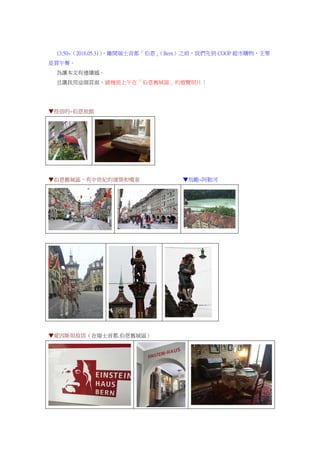13:50~（2016.05.31），離開瑞士首都「伯恩」（Bern）之前，我們先到 COOP 超市購物，主要
是買午餐。
為讓本文有連續感。
且讓我用這個頁面，鋪幾張上午在「伯恩舊城區」的遊覽照片：
▼投宿的~伯恩旅館
▼伯恩舊城區，有中世紀的建築和噴泉 ▼鳥瞰~阿勒河
▼愛因斯坦故居（在瑞士首都.伯恩舊城區）
 