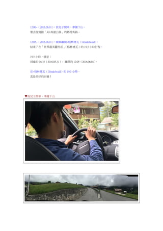 12:00~（2016.06.01），我兒子開車，準備下山。
要去找到接「A8 高速公路」的鄉村馬路。
12:05~（2016.06.01），開車離開~格林德瓦（Grindelwald）。
結束了在「世界最美麗村莊」（格林德瓦）的 19.5 小時行程。
19.5 小時，就是：
到達的 16:35（2016.05.31）~ 離開的 12:05（2016.06.01）。
在~格林德瓦（Grindelwald）的 19.5 小時。
真是美好的回憶！
▼我兒子開車，準備下山
 