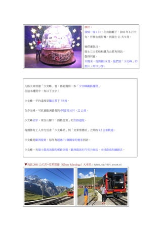備註：
我妹一家 4 口，在我鼓勵下，2016 年 8 月中
旬，有參加旅行團，到瑞士 11 天 9 夜。
她們運氣佳。
瑞士三大名峰和鐵力山都有到訪。
徵得同意。
本篇末，我將鋪 19 頁，她們到「少女峰」的
照片，用以分享。
凡搭火車到達「少女峰」者，都能獲得一本「少女峰鐵路護照」。
在這本護照中，有以下文字：
少女峰，平均溫度是攝氏零下 7.9 度。
在少女峰，可欣賞歐洲最長的~阿雷奇冰川，22 公里。
少女峰名字，來自山腳下「因特拉肯」的女修道院。
每週都有工人步行巡查「少女峰站」到「克萊雪德站」之間的 9.2 公里軌道。
少女峰是歐洲屋脊。每年有超過 71 個國家的遊客到訪。
少女峰，有瑞士最高海拔的郵政信箱、歐洲最高的巧克力商店、全球最高的鐘錶店。
▼海拔 2061 公尺的~克萊雪德（Kleine Scheidegg）火車站（我妹家人旅行照片 2016.08.16）
 
