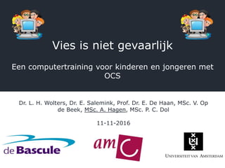 Vies is niet gevaarlijk
Een computertraining voor kinderen en jongeren met
OCS
Dr. L. H. Wolters, Dr. E. Salemink, Prof. Dr. E. De Haan, MSc. V. Op
de Beek, MSc. A. Hagen, MSc. P. C. Dol
11-11-2016
 