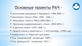 «Аутентичное оценивание и Портфолио» (1996-2000 г.)
«Мониторинг чтения и PISA» (2001 – 2002 г.)
 «Мониторинг чтения и PIRLS( 2004-2006 г.)
 «Программа поддерживающего чтения» (2005-2015г.)
 «Стратегии чтения» (1997- 2005 г.)
 «Неделя чтения и грамотности с 1 по 8 сентября» (1998-н.вр)
«Выбор книги» и «Пары книг для урока»
«Год скандинавской литературы» 2009 г.
«Год французской литературы» 2011 г.
 