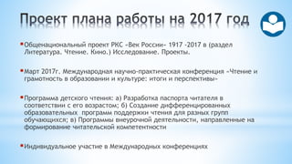 Общенациональный проект РКС «Век России» 1917 -2017 в (раздел
Литература. Чтение. Кино.) Исследование. Проекты.
Март 2017г. Международная научно-практическая конференция «Чтение и
грамотность в образовании и культуре: итоги и перспективы»
Программа детского чтения: а) Разработка паспорта читателя в
соответствии с его возрастом; б) Создание дифференцированных
образовательных программ поддержки чтения для разных групп
обучающихся; в) Программы внеурочной деятельности, направленные на
формирование читательской компетентности
Индивидуальное участие в Международных конференциях
 