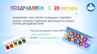 ПОЗДРАВЛЯЕМ С 20 летием
ПОЗДРАВЛЯЕМ ВСЕХ ЧЛЕНОВ АССОЦИАЦИИ С ЮБИЛЕЕМ!
ЖЕЛАЕМ УСПЕХОВ В ТВОРЧЕСОЙ ДЕЯТЕЛЬНОСТИ И МНОГО
ЧТЕНИЯ ДЛЯ УДОВОЛЬСТВИЯ!
Русская ассоциация чтения (РАЧ)
www.rusreadorg.ru
E-mail: rusreadorg@gmail.ru
 