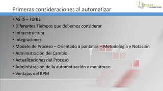 Primeras consideraciones al automatizar
• AS IS – TO BE
• Diferentes Tiempos que debemos considerar
• Infraestructura
• Integraciones
• Modelo de Proceso – Orientado a pantallas – Metodología y Notación
• Administración del Cambio
• Actualizaciones del Proceso
• Administración de la automatización y monitoreo
• Ventajas del BPM
 