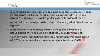 BPMN
• Es la notación, símbolos designados, para modelar un proceso y debe
ser fácilmente legible y entendible por los involucrados; y de una
manera “relativamente simple” poder pasar a la automatización.
• Involucrados: usuarios, analistas, desarrolladores, administradores del
negocio.
• En síntesis tener un lenguaje común para cerrar la brecha de
comunicación entre el diseño del modelo y su automatización.
• No es software, no son herramientas y no hay una compañía dueña
del BPMN, su desarrollo se encuentra bajo la tutela de OMG.
 
